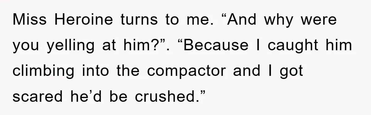 Miss Heroine turns to me. “And why were you yelling at him?”. “Because I caught him climbing into the compactor and I got scared he’d be crushed.”