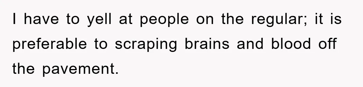 I have to yell at people on the regular; it is preferable to scraping brains and blood off the pavement.