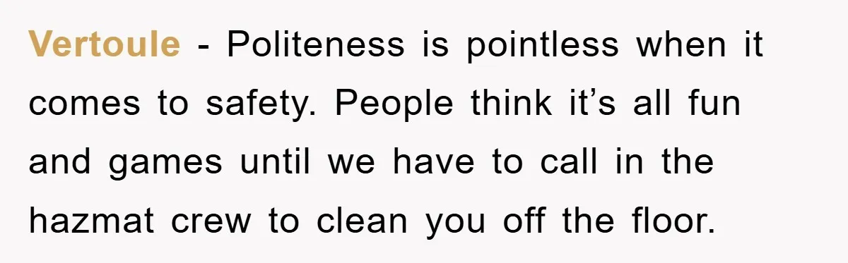 Vertoule − Politeness is pointless when it comes to safety. People think it’s all fun and games until we have to call in the hazmat crew to clean you off...