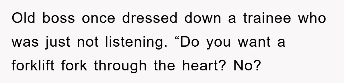 Old boss once dressed down a trainee who was just not listening. “Do you want a forklift fork through the heart? No?