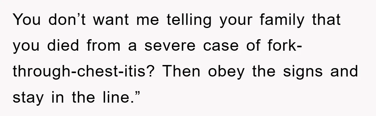 You don’t want me telling your family that you died from a severe case of fork-through-chest-itis? Then obey the signs and stay in the line.”