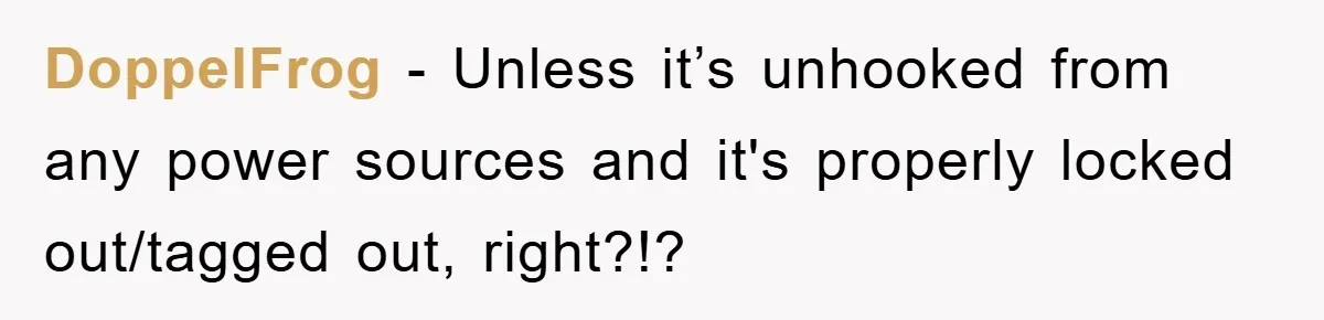 DoppelFrog − Unless it’s unhooked from any power sources and it's properly locked out/tagged out, right?!?