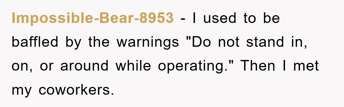 Impossible-Bear-8953 − I used to be baffled by the warnings "Do not stand in, on, or around while operating." Then I met my coworkers.