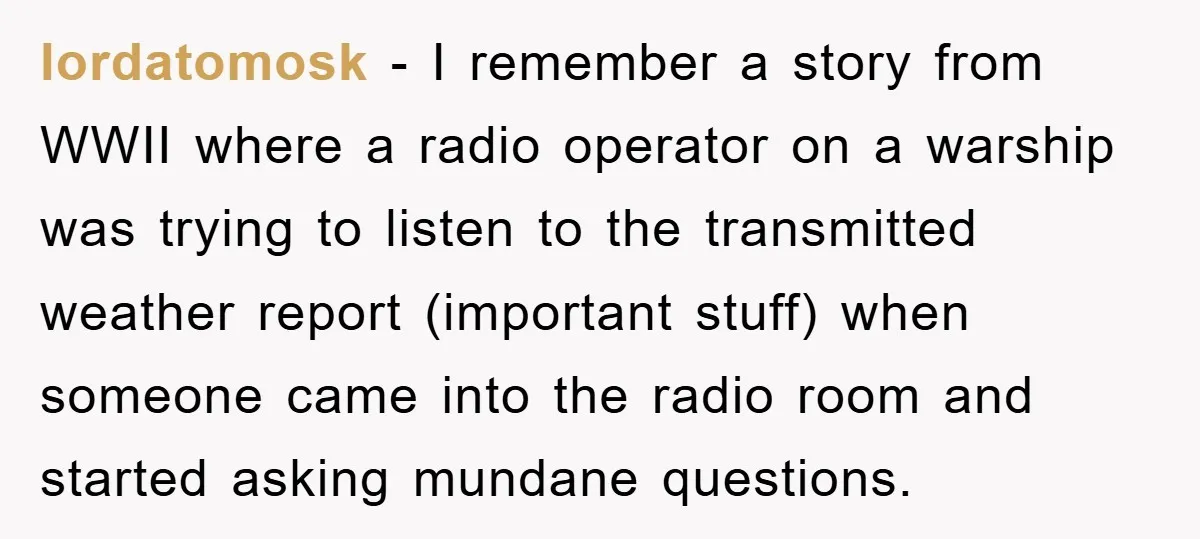 lordatomosk − I remember a story from WWII where a radio operator on a warship was trying to listen to the transmitted weather report (important stuff) when someone came into...