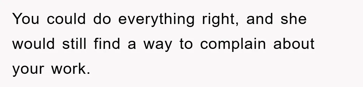 You could do everything right, and she would still find a way to complain about your work.