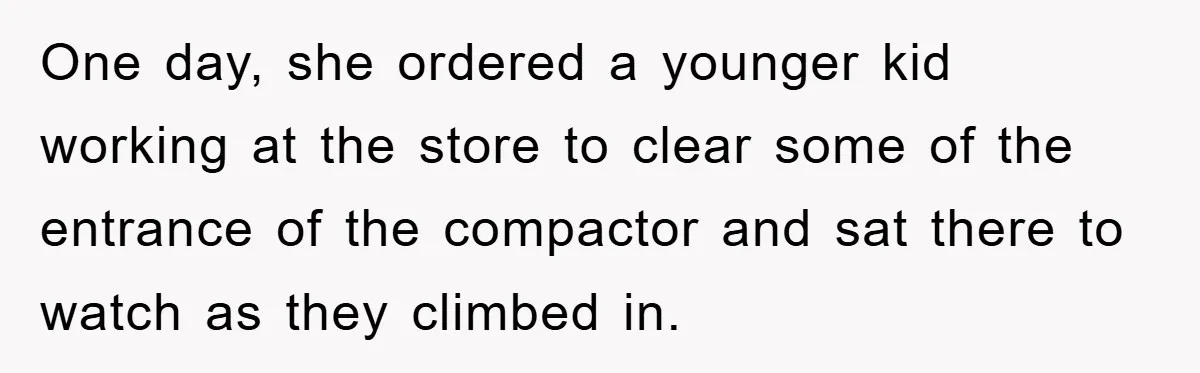 One day, she ordered a younger kid working at the store to clear some of the entrance of the compactor and sat there to watch as they climbed in.
