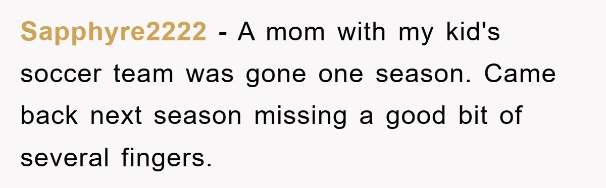 Sapphyre2222 − A mom with my kid's soccer team was gone one season. Came back next season missing a good bit of several fingers.
