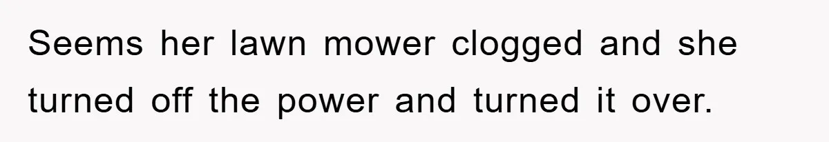 Seems her lawn mower clogged and she turned off the power and turned it over.