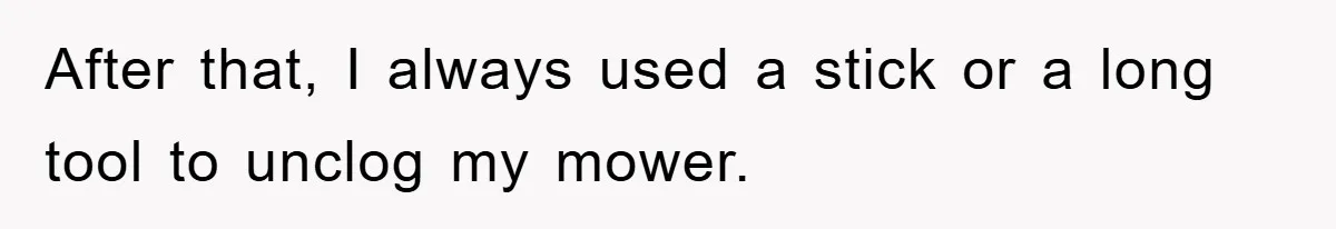 After that, I always used a stick or a long tool to unclog my mower.