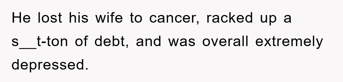 He lost his wife to cancer, racked up a s__t-ton of debt, and was overall extremely depressed.