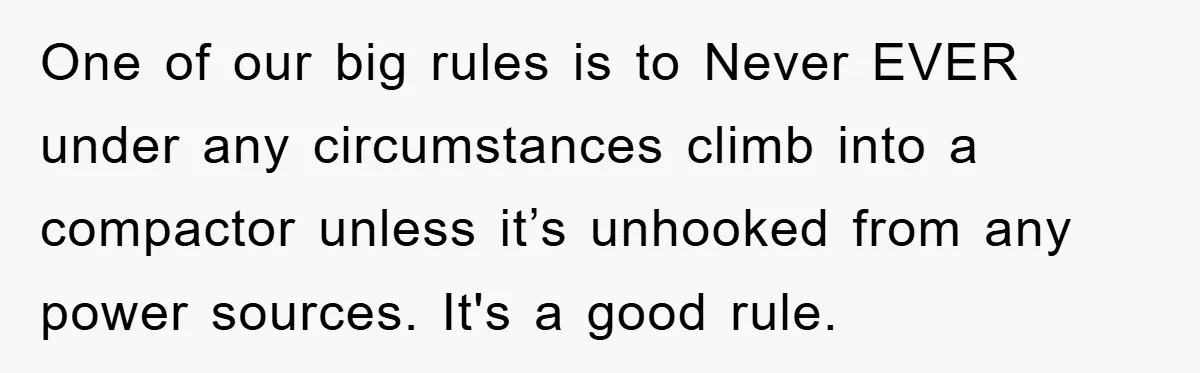 One of our big rules is to Never EVER under any circumstances climb into a compactor unless it’s unhooked from any power sources. It's a good rule.
