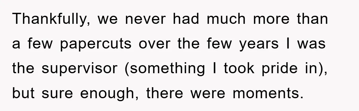 Thankfully, we never had much more than a few papercuts over the few years I was the supervisor (something I took pride in), but sure enough, there were moments.