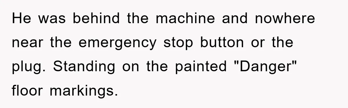 He was behind the machine and nowhere near the emergency stop button or the plug. Standing on the painted "Danger" floor markings.