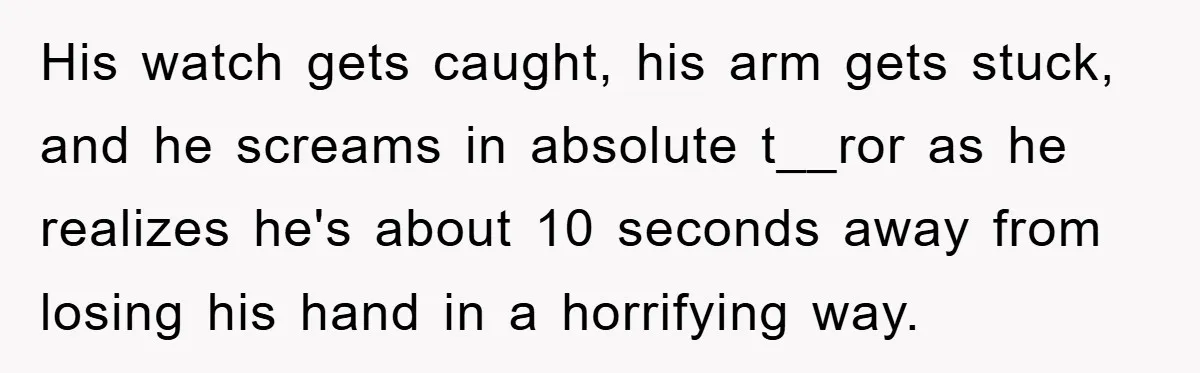 His watch gets caught, his arm gets stuck, and he screams in absolute t__ror as he realizes he's about 10 seconds away from losing his hand in a horrifying way.