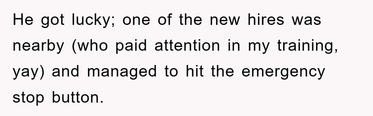 He got lucky; one of the new hires was nearby (who paid attention in my training, yay) and managed to hit the emergency stop button.