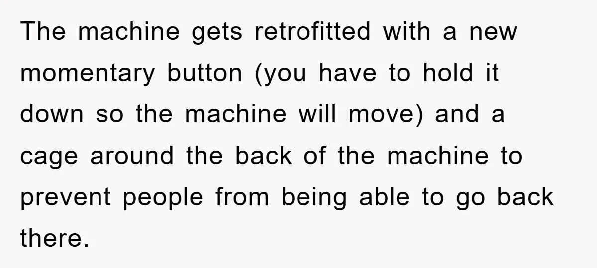 The machine gets retrofitted with a new momentary button (you have to hold it down so the machine will move) and a cage around the back of the machine to...