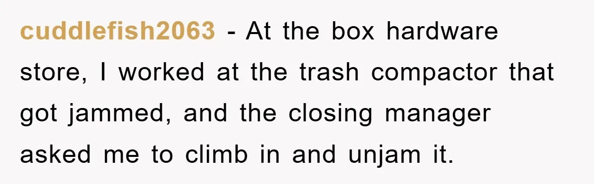 cuddlefish2063 − At the box hardware store, I worked at the trash compactor that got jammed, and the closing manager asked me to climb in and unjam it.