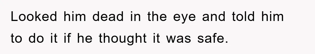 Looked him dead in the eye and told him to do it if he thought it was safe.