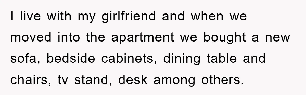 I live with my girlfriend and when we moved into the apartment we bought a new sofa, bedside cabinets, dining table and chairs, tv stand, desk among others.