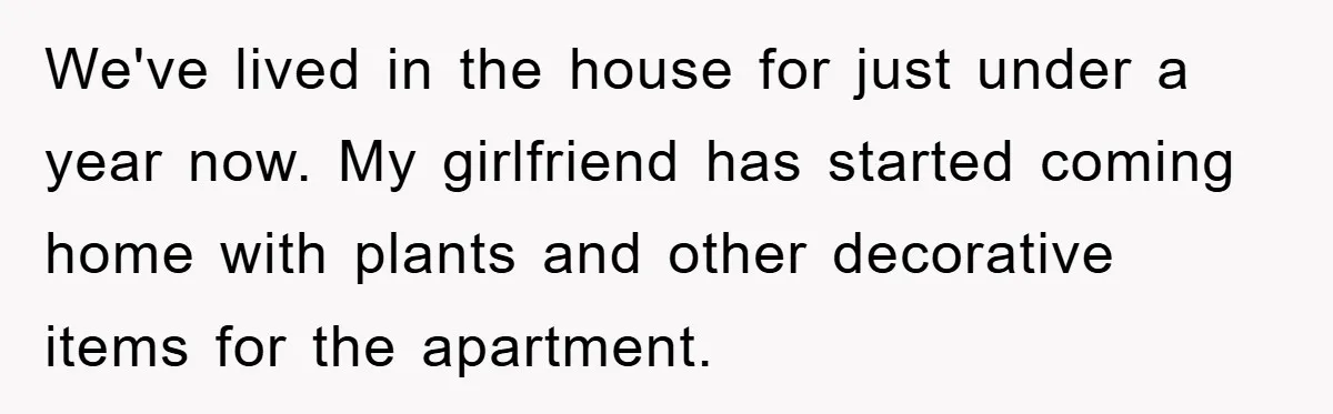 We've lived in the house for just under a year now. My girlfriend has started coming home with plants and other decorative items for the apartment.