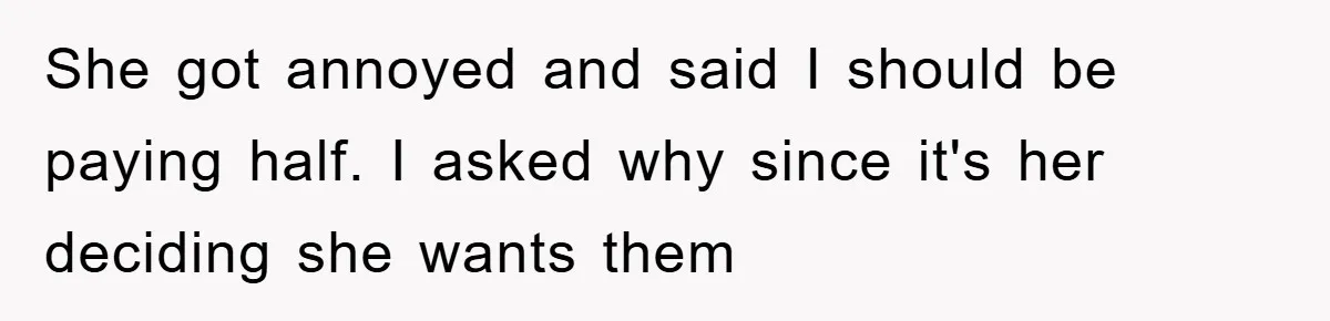She got annoyed and said I should be paying half. I asked why since it's her deciding she wants them