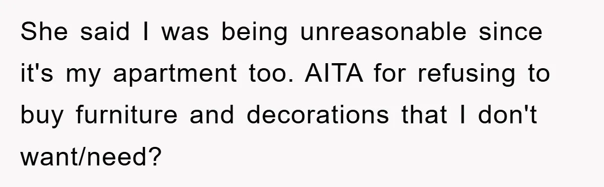 She said I was being unreasonable since it's my apartment too. AITA for refusing to buy furniture and decorations that I don't want/need?