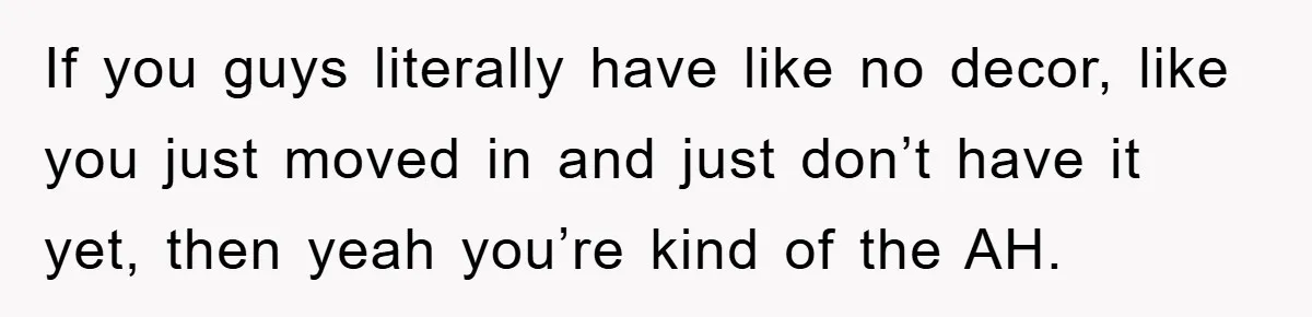 If you guys literally have like no decor, like you just moved in and just don’t have it yet, then yeah you’re kind of the AH.