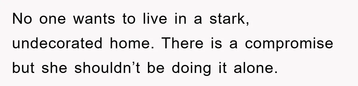 No one wants to live in a stark, undecorated home. There is a compromise but she shouldn’t be doing it alone.