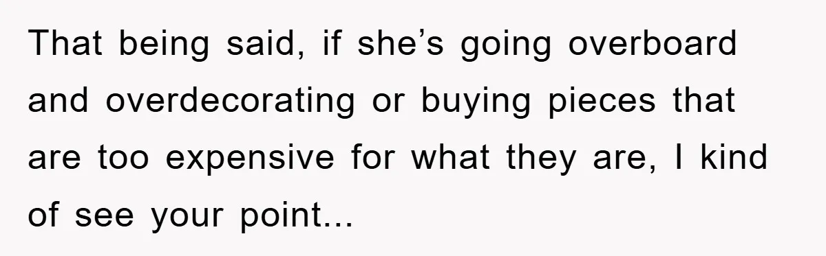 That being said, if she’s going overboard and overdecorating or buying pieces that are too expensive for what they are, I kind of see your point...