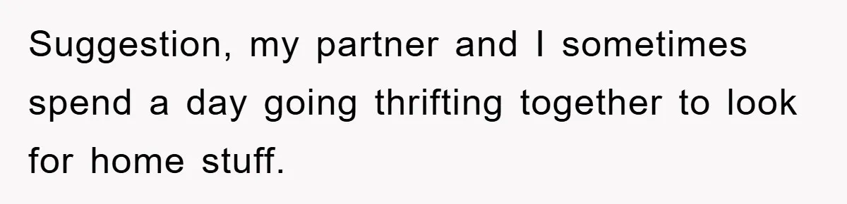 Suggestion, my partner and I sometimes spend a day going thrifting together to look for home stuff.