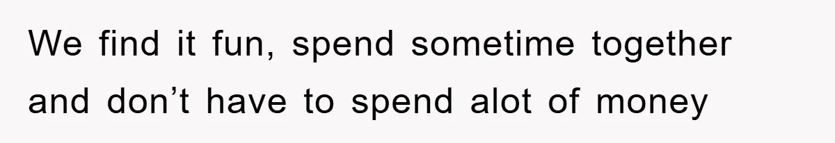 We find it fun, spend sometime together and don’t have to spend alot of money