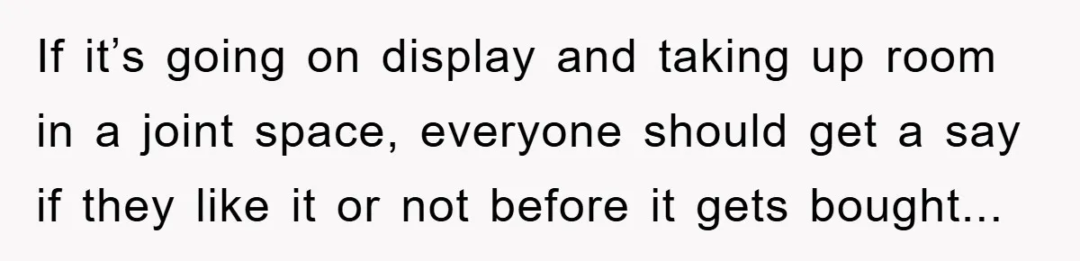 If it’s going on display and taking up room in a joint space, everyone should get a say if they like it or not before it gets bought...