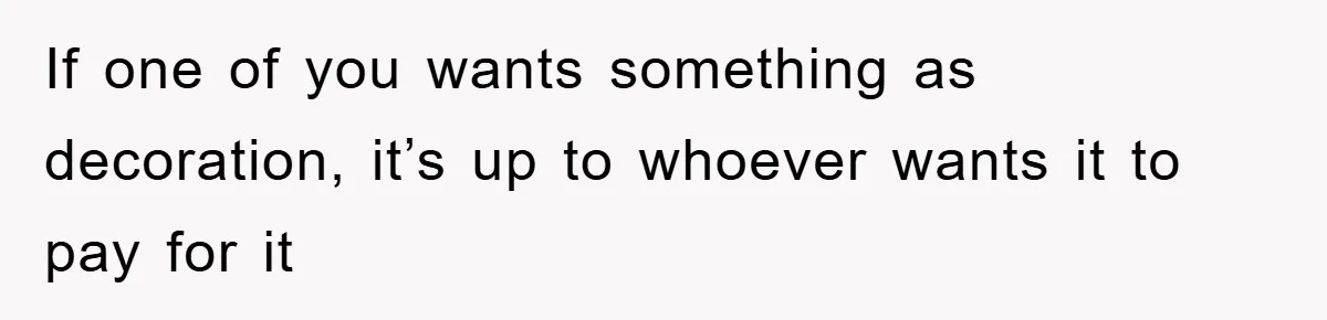 If one of you wants something as decoration, it’s up to whoever wants it to pay for it