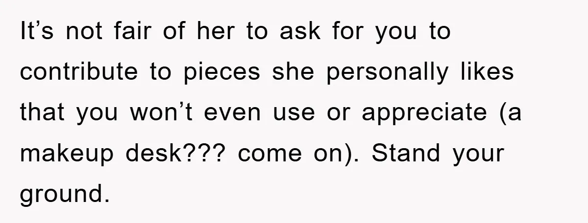 It’s not fair of her to ask for you to contribute to pieces she personally likes that you won’t even use or appreciate (a makeup desk??? come on). Stand your...