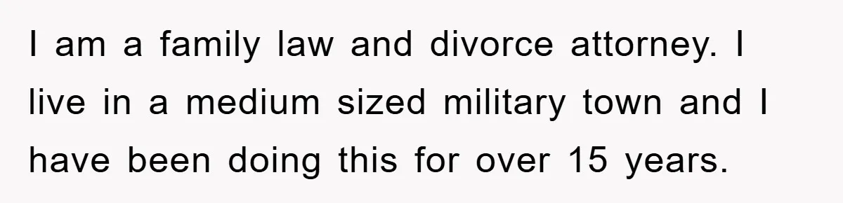 I am a family law and divorce attorney. I live in a medium sized military town and I have been doing this for over 15 years.