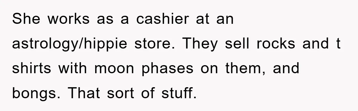 She works as a cashier at an astrology/hippie store. They sell rocks and t shirts with moon phases on them, and bongs. That sort of stuff.
