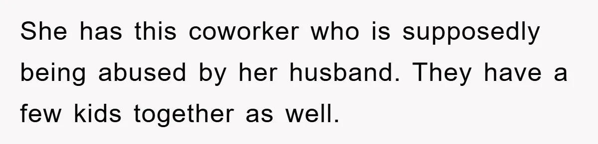 She has this coworker who is supposedly being abused by her husband. They have a few kids together as well.
