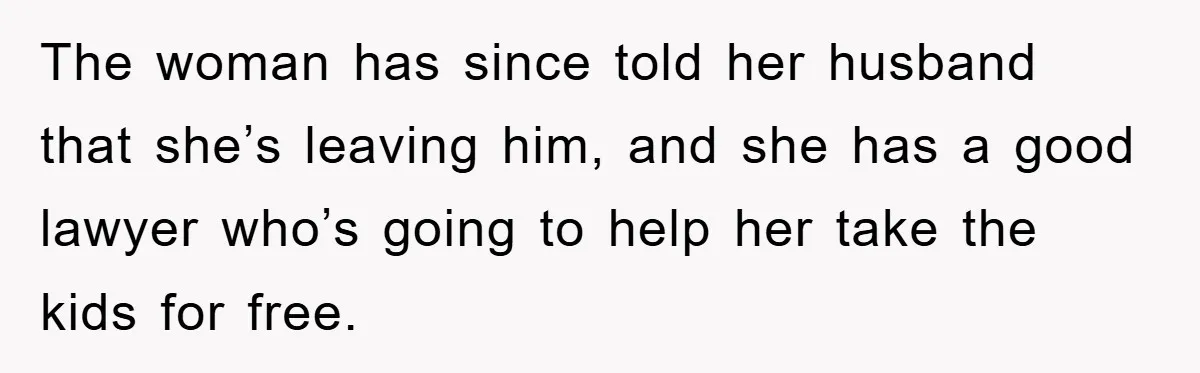 The woman has since told her husband that she’s leaving him, and she has a good lawyer who’s going to help her take the kids for free.