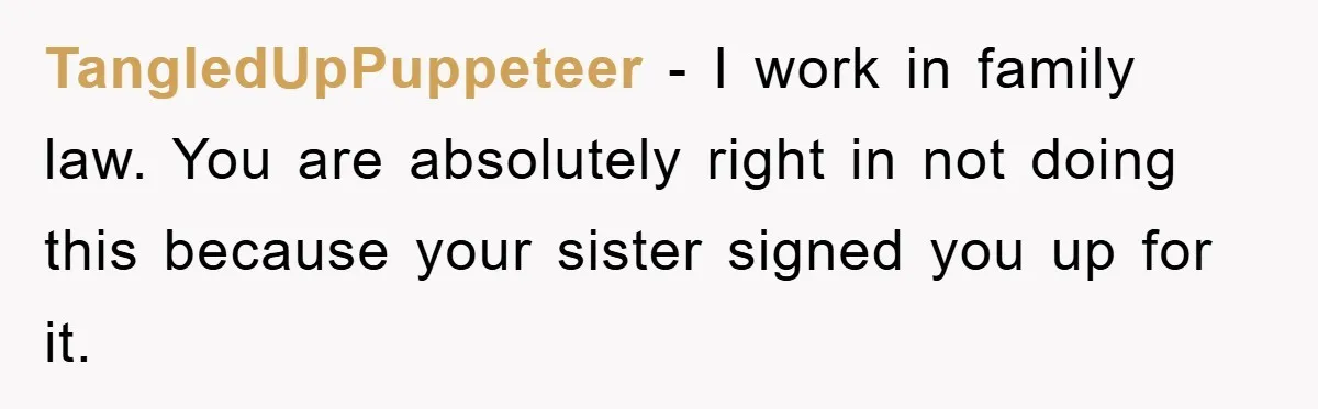 TangledUpPuppeteer − I work in family law. You are absolutely right in not doing this because your sister signed you up for it.