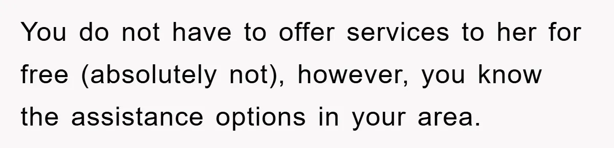 You do not have to offer services to her for free (absolutely not), however, you know the assistance options in your area.