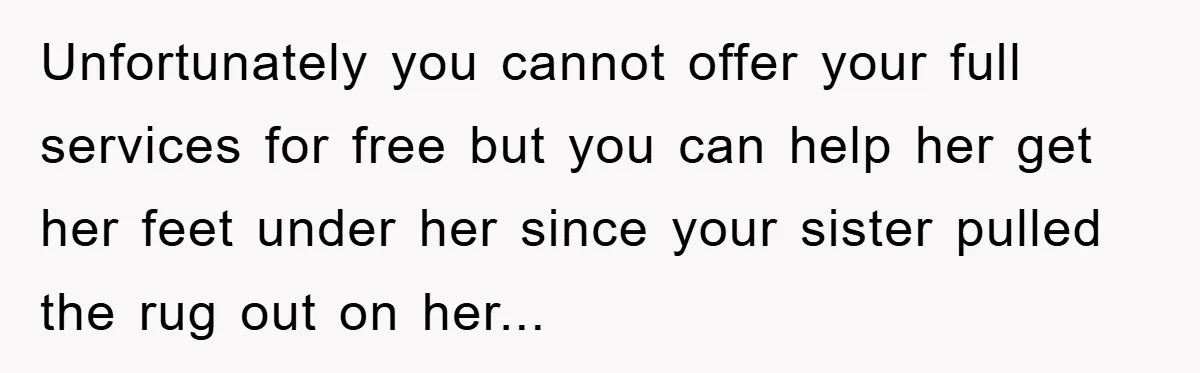 Unfortunately you cannot offer your full services for free but you can help her get her feet under her since your sister pulled the rug out on her...
