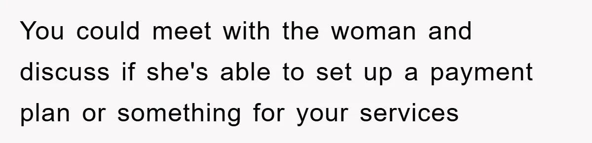 You could meet with the woman and discuss if she's able to set up a payment plan or something for your services