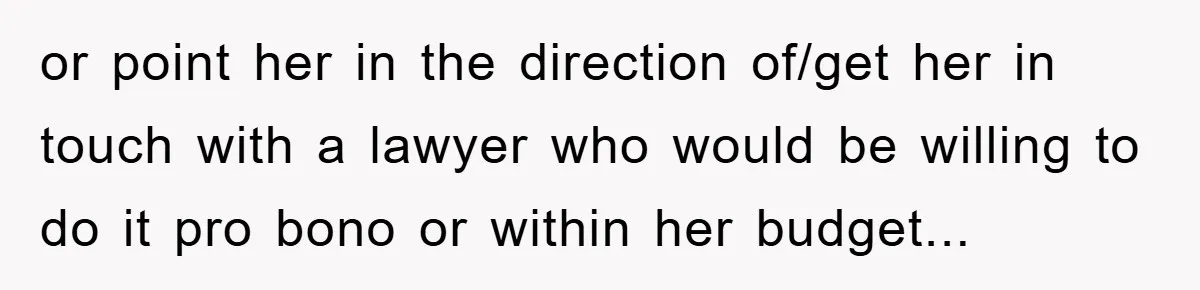 or point her in the direction of/get her in touch with a lawyer who would be willing to do it pro bono or within her budget...