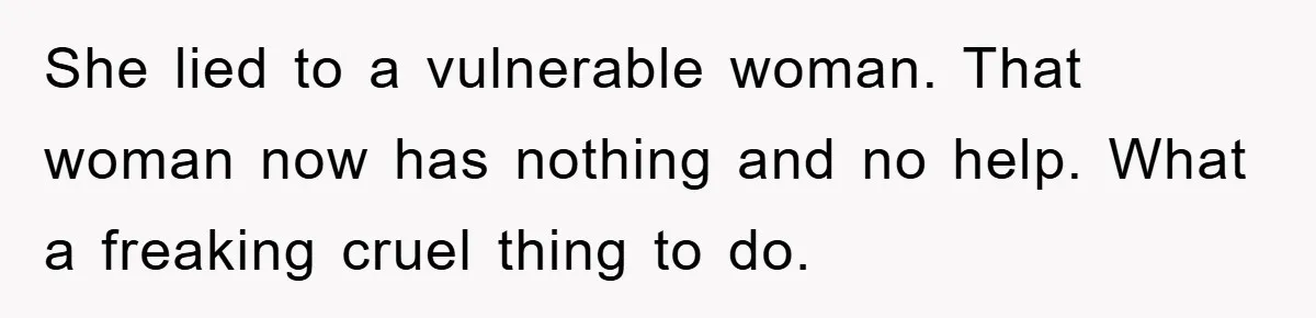 She lied to a vulnerable woman. That woman now has nothing and no help. What a freaking cruel thing to do.