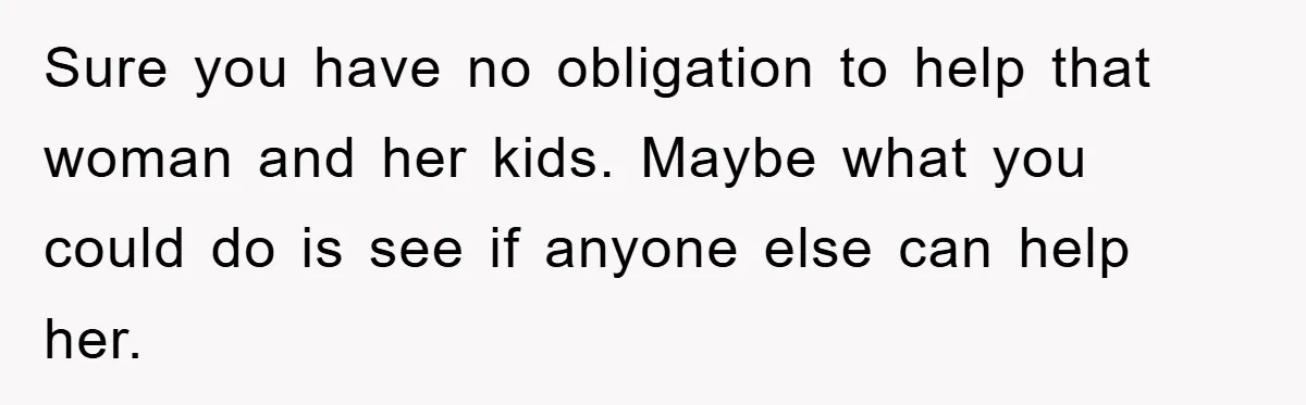 Sure you have no obligation to help that woman and her kids. Maybe what you could do is see if anyone else can help her.