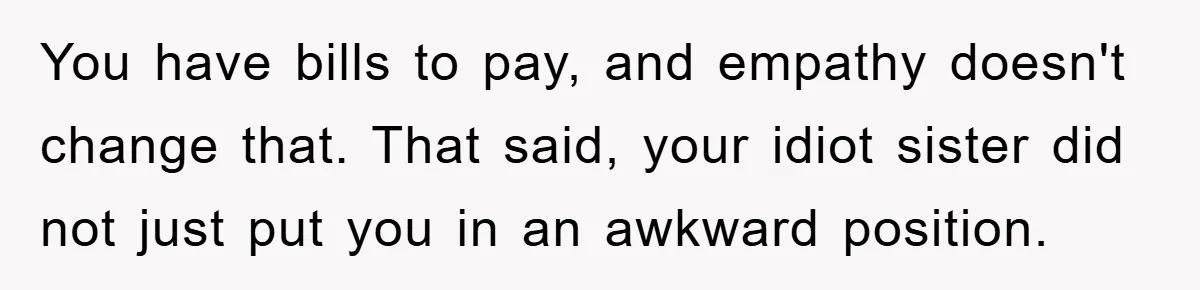 You have bills to pay, and empathy doesn't change that. That said, your idiot sister did not just put you in an awkward position.