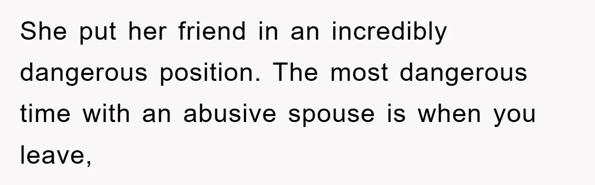 She put her friend in an incredibly dangerous position. The most dangerous time with an abusive spouse is when you leave,