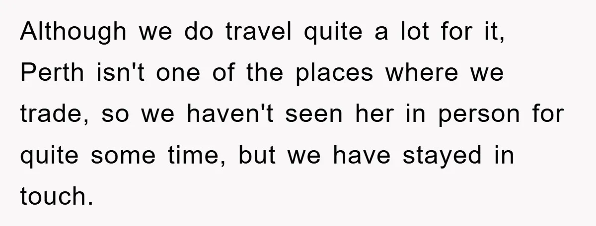 Although we do travel quite a lot for it, Perth isn't one of the places where we trade, so we haven't seen her in person for quite some time, but...