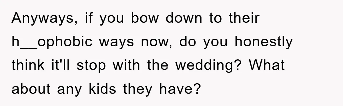 Anyways, if you bow down to their h__ophobic ways now, do you honestly think it'll stop with the wedding? What about any kids they have?