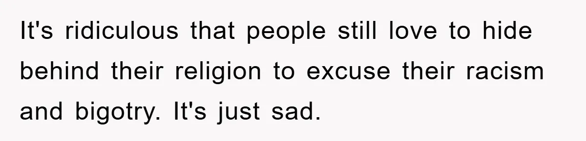 It's ridiculous that people still love to hide behind their religion to excuse their racism and bigotry. It's just sad.